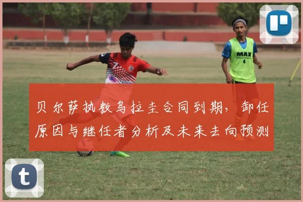 贝尔萨执教乌拉圭合同到期，卸任原因与继任者分析及未来去向预测