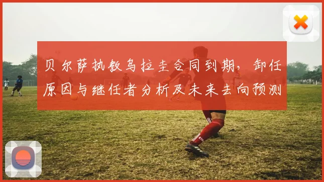 贝尔萨执教乌拉圭合同到期，卸任原因与继任者分析及未来去向预测