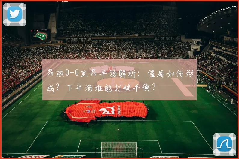 昂热0-0里昂半场解析：僵局如何形成？下半场谁能打破平衡？