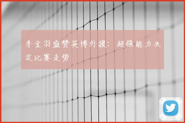 李金羽盛赞英博外援:超强能力决定比赛走势