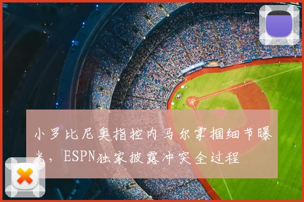 小罗比尼奥指控内马尔掌掴细节曝光,ESPN独家披露冲突全过程
