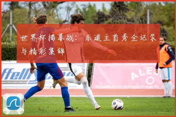 世界杯揭幕战:东道主首秀全记录与精彩集锦
