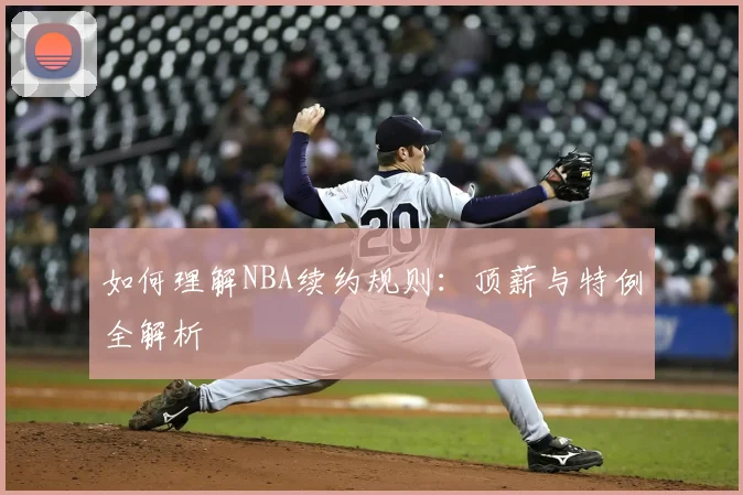 如何理解NBA续约规则：顶薪与特例全解析
