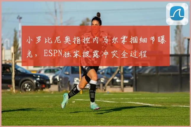 小罗比尼奥指控内马尔掌掴细节曝光，ESPN独家披露冲突全过程