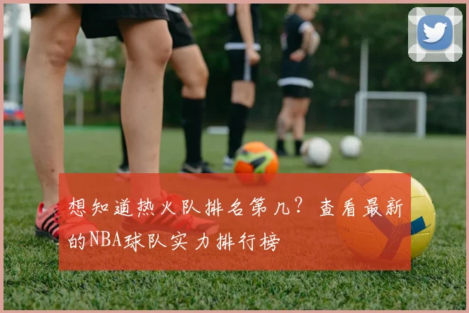 想知道热火队排名第几？查看最新的NBA球队实力排行榜
