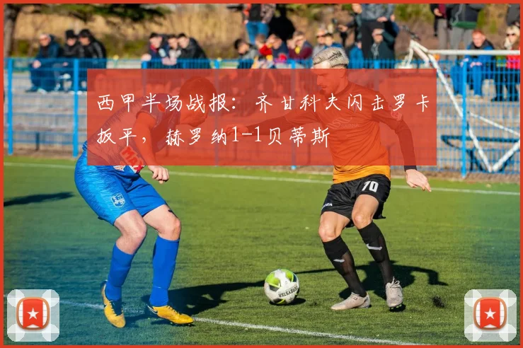 西甲半场战报：齐甘科夫闪击罗卡扳平，赫罗纳1-1贝蒂斯