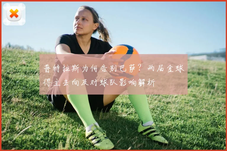 普特拉斯为何告别巴萨？两届金球得主去向及对球队影响解析