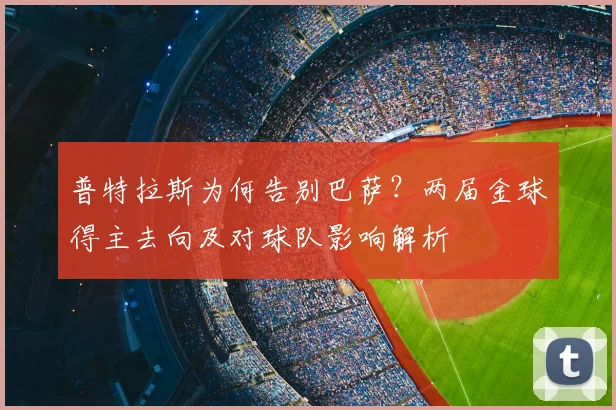 普特拉斯为何告别巴萨?两届金球得主去向及对球队影响解析